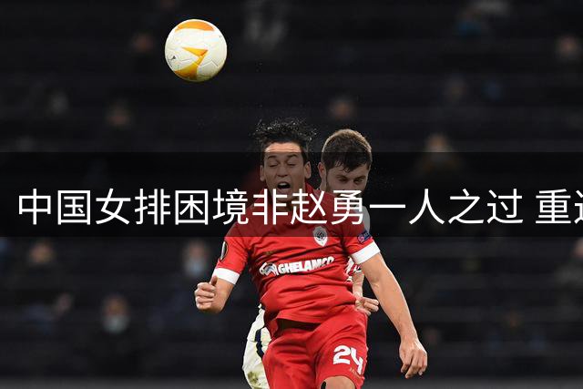 中国女排困境非赵勇一人之过 重返巅峰需系统变革