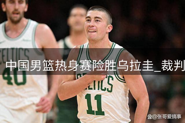 中国男篮热身赛险胜乌拉圭 裁判判罚引发争议