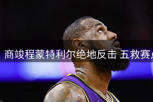 商竣程蒙特利尔绝地反击 五救赛点逆转卢布列夫