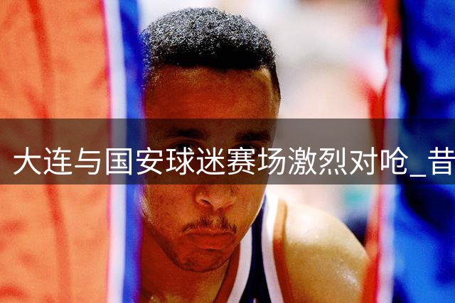 大连与国安球迷赛场激烈对呛 昔日和谐场面不再
