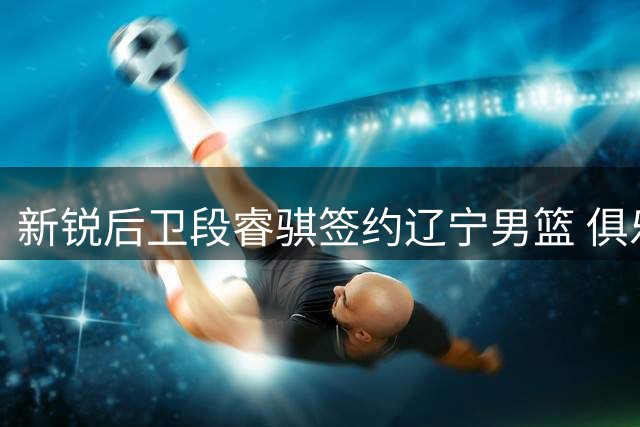 新锐后卫段睿骐签约辽宁男篮 俱乐部青年军战略再添关键拼图