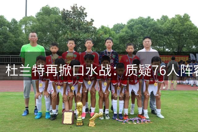 杜兰特再掀口水战：质疑76人阵容超越宇宙勇 前队友集体反驳
