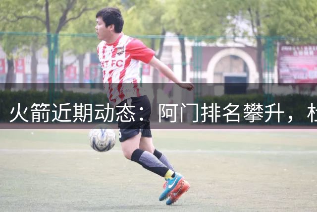 火箭近期动态：阿门排名攀升，杜兰特交易与退役计划引关注