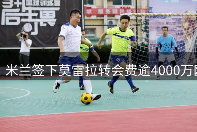米兰签下莫雷拉转会费逾4000万欧元含附加条款
