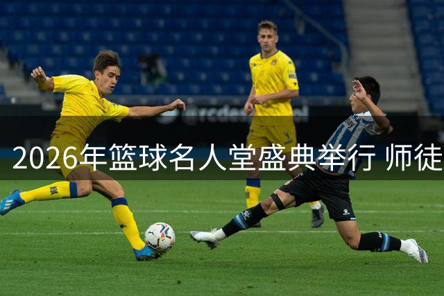 2026年篮球名人堂盛典举行 师徒同台闪耀荣誉殿堂