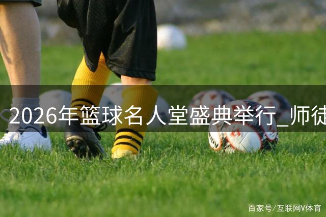 2026年篮球名人堂盛典举行 师徒同台闪耀荣誉殿堂