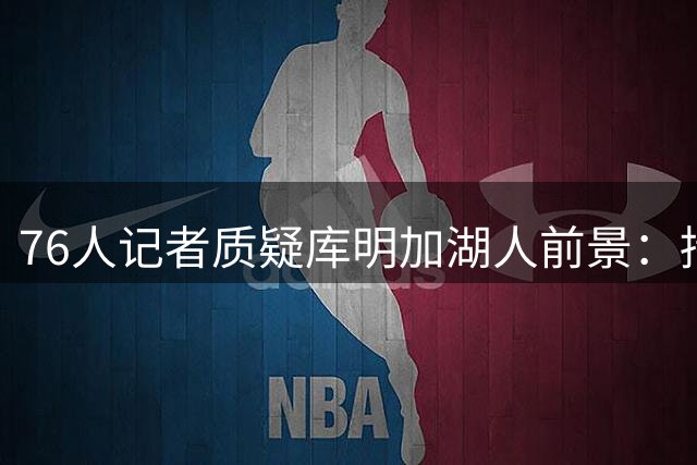 76人记者质疑库明加湖人前景：持球过多防守懈怠