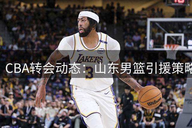 CBA转会动态：山东男篮引援策略解析 三大关键问题待突破
