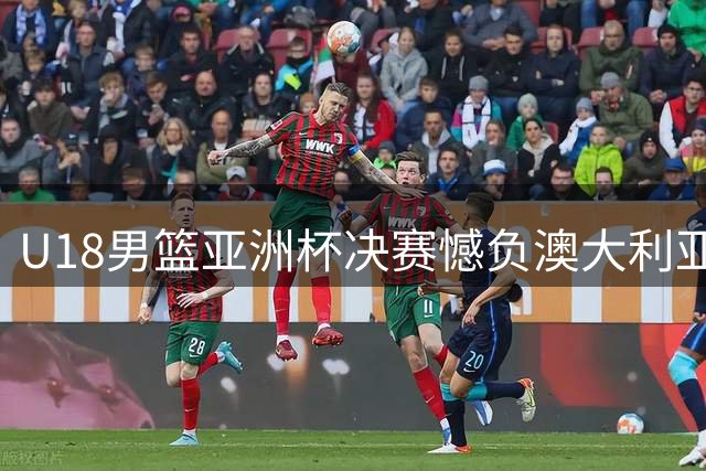 U18男篮亚洲杯决赛憾负澳大利亚 五点短板折射成长空间